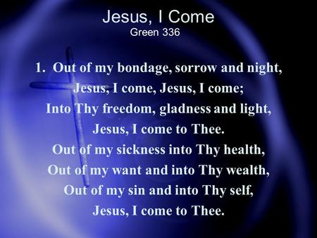 Jesus, I Come 1. Out of my bondage, sorrow and night, Jesus, I come, Jesus, I come; Into Thy freedom, gladness and light, Jesus, I come to Thee. Out of.