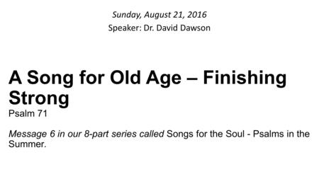 Sunday, August 21, 2016 Speaker: Dr. David Dawson A Song for Old Age – Finishing Strong Psalm 71 Message 6 in our 8-part series called Songs for the Soul.