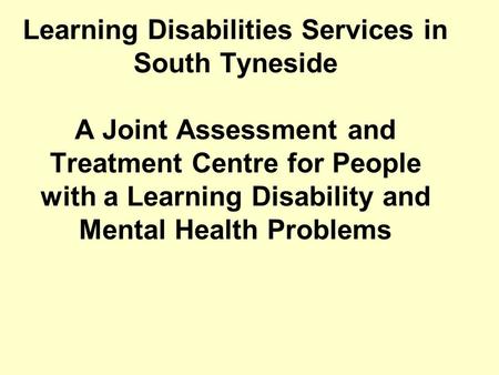 Learning Disabilities Services in South Tyneside A Joint Assessment and Treatment Centre for People with a Learning Disability and Mental Health Problems.