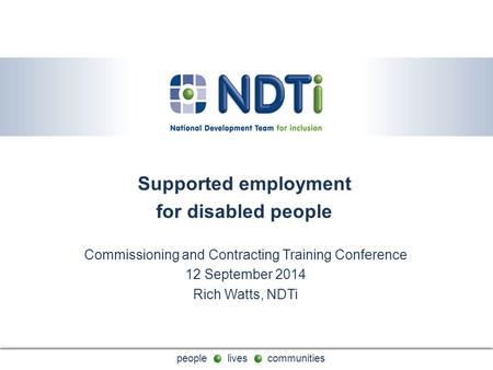 People lives communities Supported employment for disabled people Commissioning and Contracting Training Conference 12 September 2014 Rich Watts, NDTi.