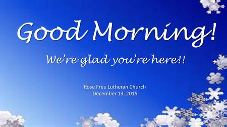 Good Morning! Rose Free Lutheran Church December 13, 2015 We’re glad you’re here!!