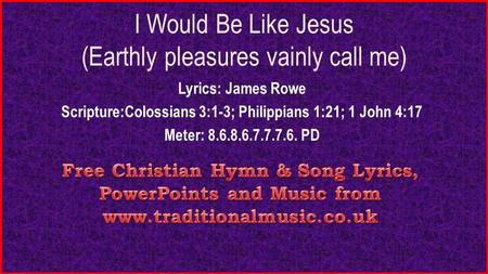 I Would Be Like Jesus (Earthly pleasures vainly call me) Lyrics: James Rowe Scripture:Colossians 3:1-3; Philippians 1:21; 1 John 4:17 Meter: 8.6.8.6.7.7.7.6.