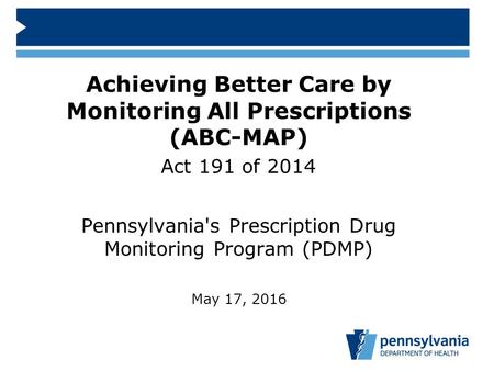 Achieving Better Care by Monitoring All Prescriptions (ABC-MAP) Act 191 of 2014 Pennsylvania's Prescription Drug Monitoring Program (PDMP) May 17, 2016.