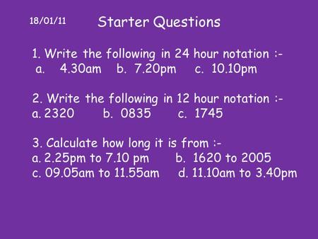 18/01/11 Starter Questions 1.Write the following in 24 hour notation :- a. 4.30am b. 7.20pm c. 10.10pm 2. Write the following in 12 hour notation :- a.2320.