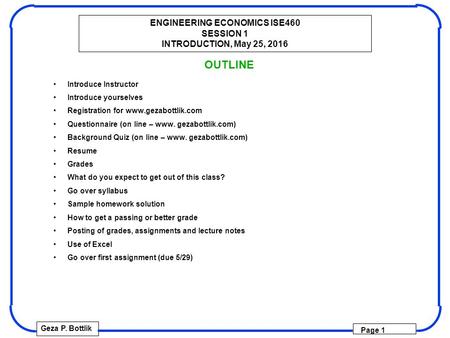 ENGINEERING ECONOMICS ISE460 SESSION 1 INTRODUCTION, May 25, 2016 Geza P. Bottlik Page 1 OUTLINE Introduce Instructor Introduce yourselves Registration.