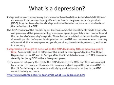 What is a depression? A depression in economics may be somewhat hard to define. A standard definition of an economic depression is a significant decline.