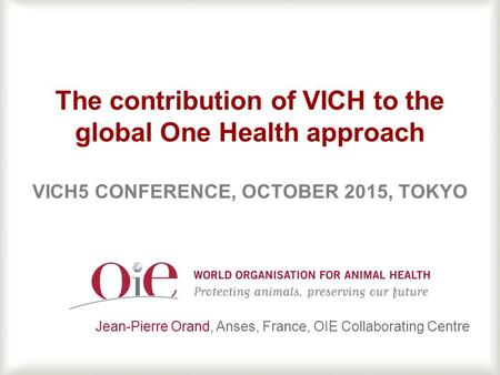 1 The contribution of VICH to the global One Health approach VICH5 CONFERENCE, OCTOBER 2015, TOKYO Jean-Pierre Orand, Anses, France, OIE Collaborating.