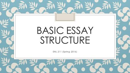 BASIC ESSAY STRUCTURE ENL 211 (Spring 2016). Basic Essay Structure: What are essays? ◦ What is an essay? ◦ A short collection of paragraphs that presents.