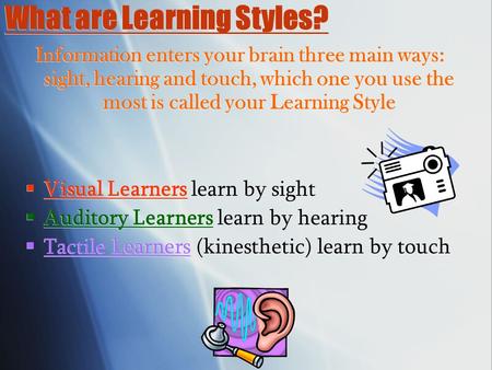 What are Learning Styles? Information enters your brain three main ways: sight, hearing and touch, which one you use the most is called your Learning Style.