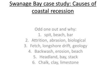 Swanage Bay case study: Causes of coastal recession Odd one out and why: 1.spit, beach, bar 2.Attrition, abrasion, biological 3.Fetch, longshore drift,