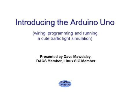 Introducing the Arduino Uno Presented by Dave Mawdsley, DACS Member, Linux SIG Member (wiring, programming and running a cute traffic light simulation)