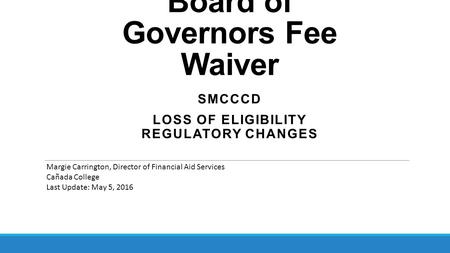 Board of Governors Fee Waiver SMCCCD LOSS OF ELIGIBILITY REGULATORY CHANGES Margie Carrington, Director of Financial Aid Services Cañada College Last Update: