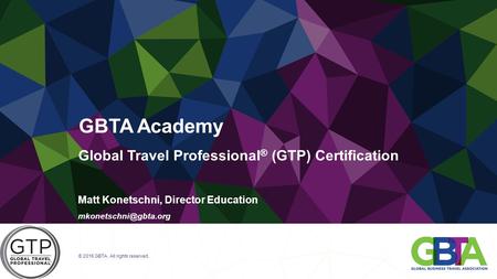 Global Travel Professional ® (GTP) Certification Matt Konetschni, Director Education © 2016 GBTA. All rights reserved. GBTA Academy.