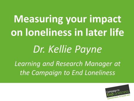 Measuring your impact on loneliness in later life Dr. Kellie Payne Learning and Research Manager at the Campaign to End