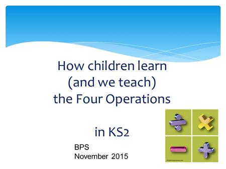 How children learn (and we teach) the Four Operations in KS2 BPS November 2015.