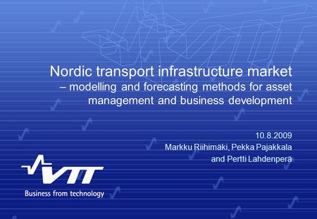 Nordic transport infrastructure market – modelling and forecasting methods for asset management and business development 10.8.2009 Markku Riihimäki, Pekka.