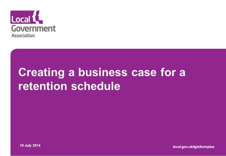 Creating a business case for a retention schedule 10 July 2014 local.gov.uk/lginformplus.