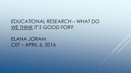 EDUCATIONAL RESEARCH – WHAT DO WE THINK IT’S GOOD FOR? ELANA JORAM CET – APRIL 6, 2016.