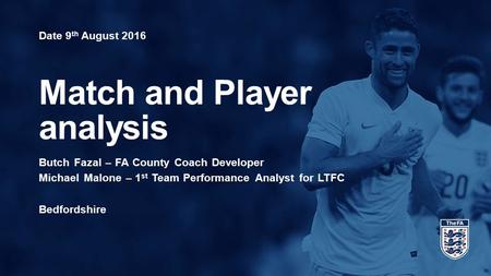 Date 9 th August 2016 Match and Player analysis Butch Fazal – FA County Coach Developer Michael Malone – 1 st Team Performance Analyst for LTFC Bedfordshire.