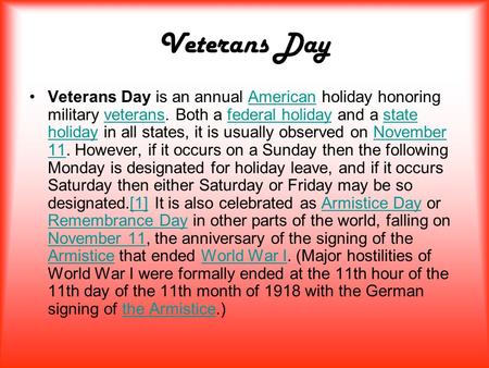 Veterans Day Veterans Day is an annual American holiday honoring military veterans. Both a federal holiday and a state holiday in all states, it is usually.