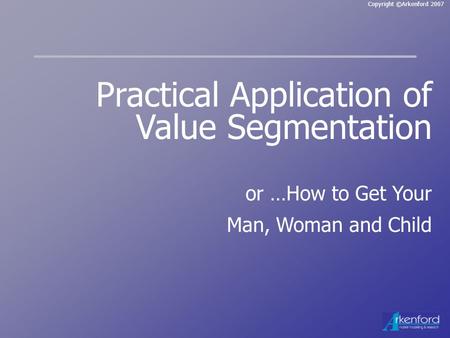 Copyright ©Arkenford 2007 Practical Application of Value Segmentation or …How to Get Your Man, Woman and Child.