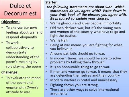 Dulce et Decorum est Objectives: To analyse our own feelings about war and respond eloquently To work collaboratively to demonstrate understanding of the.