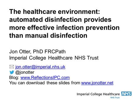 The healthcare environment: automated disinfection provides more effective infection prevention than manual disinfection Jon Otter, PhD FRCPath Imperial.