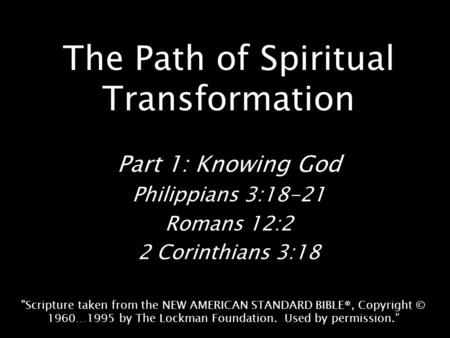 The Path of Spiritual Transformation Part 1: Knowing God Philippians 3:18-21 Romans 12:2 2 Corinthians 3:18 Scripture taken from the NEW AMERICAN STANDARD.