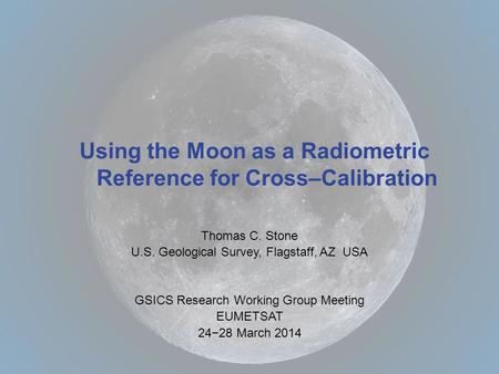 Thomas C. Stone U.S. Geological Survey, Flagstaff, AZ USA GSICS Research Working Group Meeting EUMETSAT 24−28 March 2014 Using the Moon as a Radiometric.