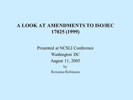 A LOOK AT AMENDMENTS TO ISO/IEC 17025 (1999) Presented at NCSLI Conference Washington DC August 11, 2005 by Roxanne Robinson.