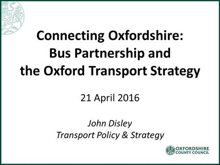Connecting Oxfordshire: Bus Partnership and the Oxford Transport Strategy 21 April 2016 John Disley Transport Policy & Strategy.