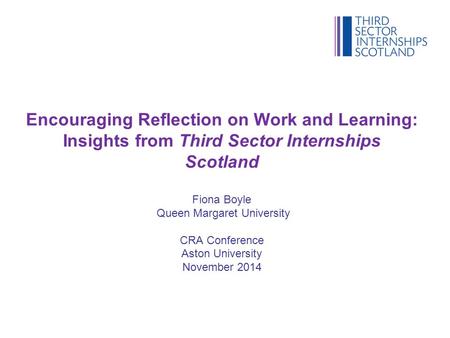Encouraging Reflection on Work and Learning: Insights from Third Sector Internships Scotland Fiona Boyle Queen Margaret University CRA Conference Aston.