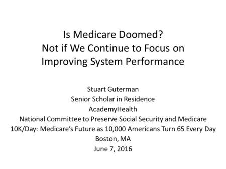 Is Medicare Doomed? Not if We Continue to Focus on Improving System Performance Stuart Guterman Senior Scholar in Residence AcademyHealth National Committee.