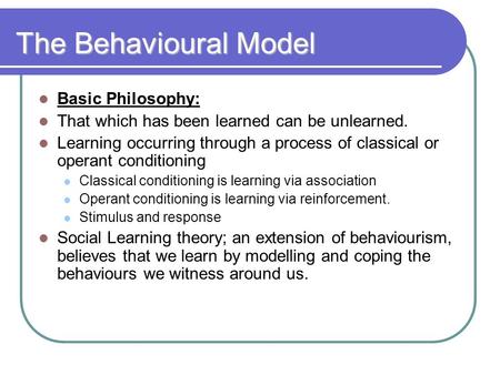 The Behavioural Model Basic Philosophy: That which has been learned can be unlearned. Learning occurring through a process of classical or operant conditioning.