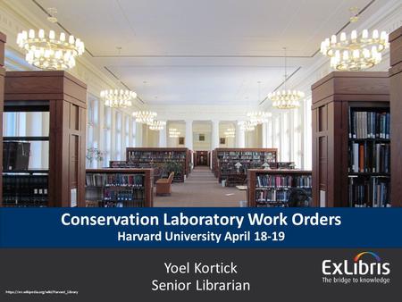 © 2015 Ex Libris | Confidential & Proprietary Conservation Laboratory Work Orders Harvard University April 18-19 Yoel Kortick Senior Librarian https://en.wikipedia.org/wiki/Harvard_Library.