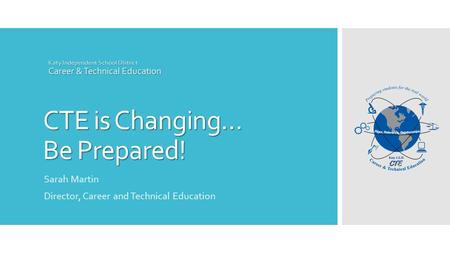 CTE is Changing… Be Prepared! Katy Independent School District Career & Technical Education Sarah Martin Director, Career and Technical Education.