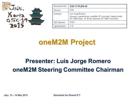 Jeju, 13 – 16 May 2013Standards for Shared ICT oneM2M Project Presenter: Luis Jorge Romero oneM2M Steering Committee Chairman Document No: GSC17-PLEN-38.