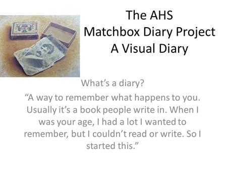 The AHS Matchbox Diary Project A Visual Diary What’s a diary? “A way to remember what happens to you. Usually it’s a book people write in. When I was your.