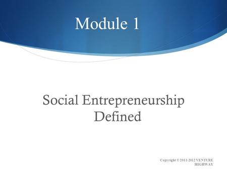 Social Entrepreneurship Defined Module 1 Copyright © 2011-2012 VENTURE HIGHWAY.