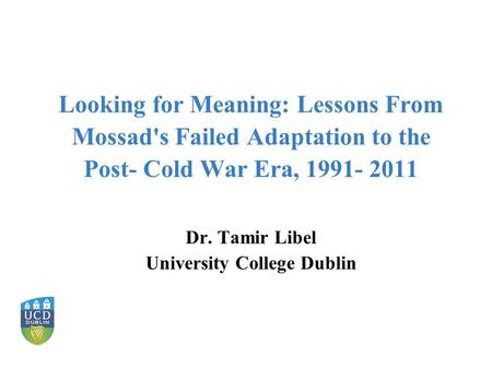 Looking for Meaning: Lessons From Mossad's Failed Adaptation to the Post- Cold War Era, 1991- 2011 Dr. Tamir Libel University College Dublin.