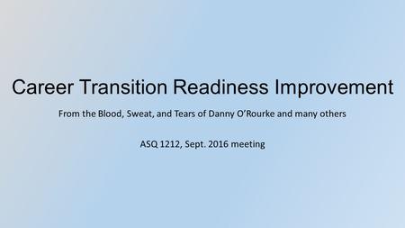 Career Transition Readiness Improvement From the Blood, Sweat, and Tears of Danny O’Rourke and many others ASQ 1212, Sept. 2016 meeting.