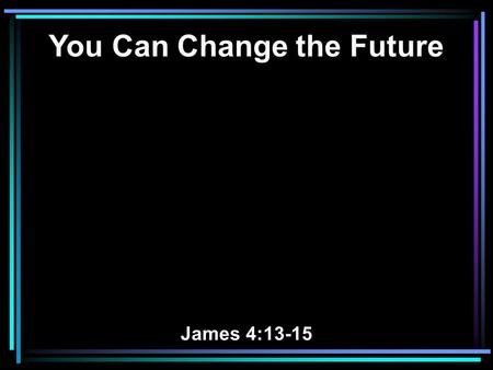 You Can Change the Future James 4:13-15. 13 Come now, you who say, Today or tomorrow we will go to such and such a city, spend a year there, buy and.