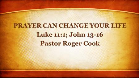 PRAYER CAN CHANGE YOUR LIFE Luke 11:1; John 13-16 Pastor Roger Cook.