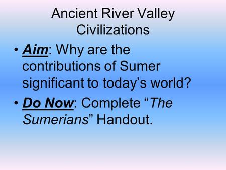 Ancient River Valley Civilizations Aim: Why are the contributions of Sumer significant to today’s world? Do Now: Complete “The Sumerians” Handout.