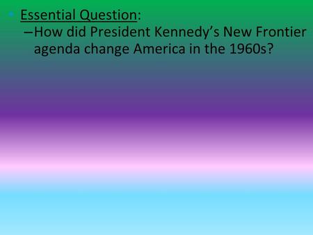 Essential Question: – How did President Kennedy’s New Frontier agenda change America in the 1960s?