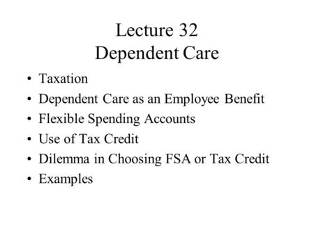 Lecture 32 Dependent Care Taxation Dependent Care as an Employee Benefit Flexible Spending Accounts Use of Tax Credit Dilemma in Choosing FSA or Tax Credit.