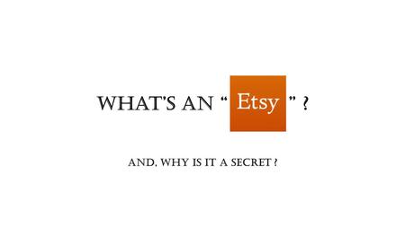 What’s An “ ” ? And, why is it a secret ?. About ETSY (the company) ●Founded in 2005 and based in Brooklyn, NY ●Focus on E-commerce sale of hand made.