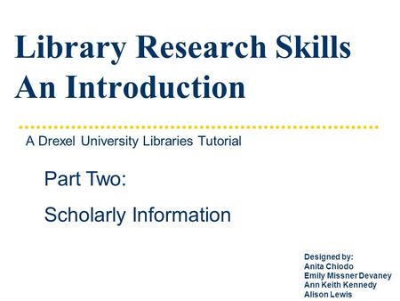 Library Research Skills An Introduction A Drexel University Libraries Tutorial Part Two: Scholarly Information Designed by: Anita Chiodo Emily Missner.