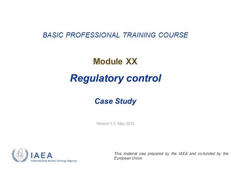 Version 1.0, May 2015 BASIC PROFESSIONAL TRAINING COURSE Module XX Regulatory control Case Study This material was prepared by the IAEA and co-funded by.