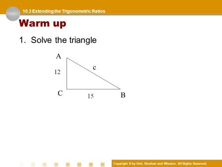 Copyright © by Holt, Rinehart and Winston. All Rights Reserved. Warm up 1. Solve the triangle 10.3 Extending the Trigonometric Ratios A 12 C 15 c B.